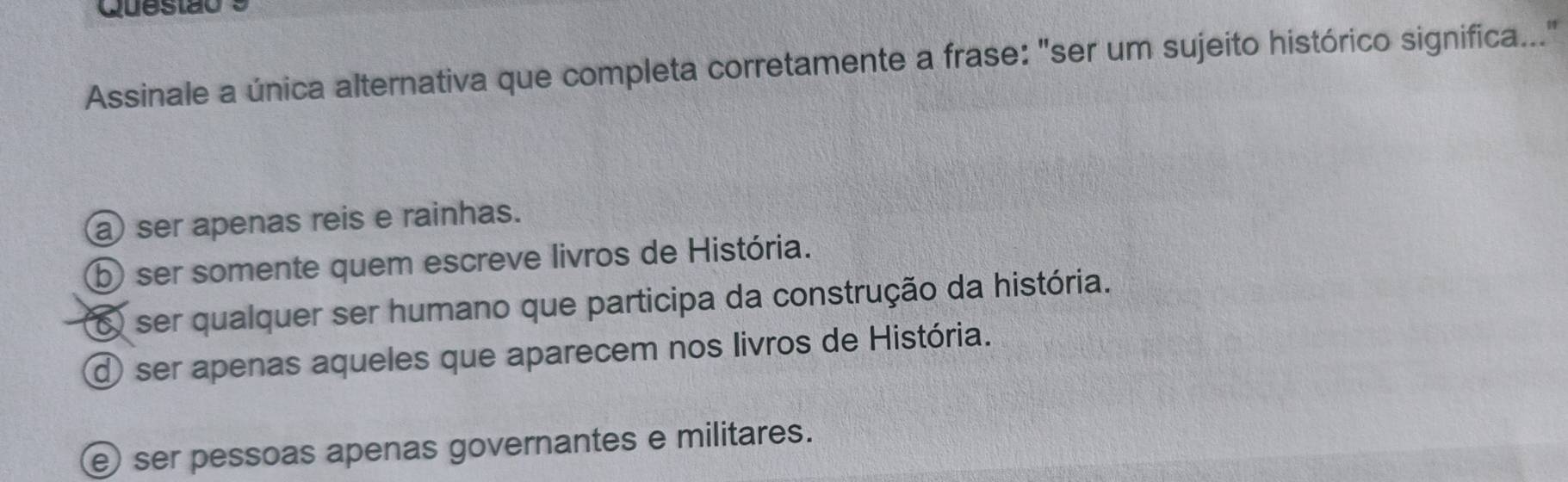 Questão
Assinale a única alternativa que completa corretamente a frase: "ser um sujeito histórico significa..."
ser apenas reis e rainhas.
⑤ ser somente quem escreve livros de História.
6 ser qualquer ser humano que participa da construção da história.
d ser apenas aqueles que aparecem nos livros de História.
e ser pessoas apenas governantes e militares.