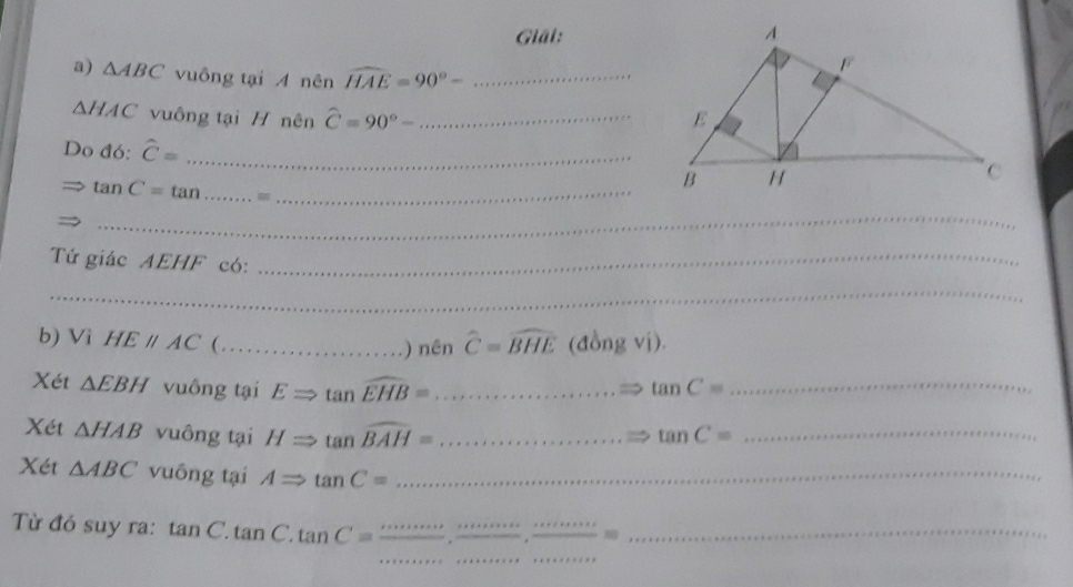 Giải: 
a) △ ABC vuông tại A nên widehat HAE=90°- _
△ HAC vuông tại H nên widehat C=90°- _ 
Do đó: hat C= _
tan C=tan __ 
_ 
Tứ giác AEHF có:_ 
_ 
b) Vi HEparallel AC (_ .) nên widehat C=widehat BHE (đồng vị). 
Xét △ EBH vuông tại ERightarrow tan widehat EHB= _ tan C= _ 
Xét △ HAB vuông tại HRightarrow tan widehat BAH= _ tan C= _ 
Xét △ ABC vuông tại ARightarrow tan C= _ 
_ 
_ 
_ 
_ 
Từ đó suy ra: tan C.tan C.tan C= __ 
_ 30