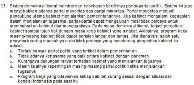 Sistem demokrasi liberal memberikan kebebasan berdirinya partai-partai politik. Sistem ini juga
menyebabkan adanya partai mayoritas dan partai minoritas. Partai mayoritas menjadi
pendukung utama kabinet menjalankan pemerintahannya. Jika kabinet mengalami kegagalan
dalam menjalankan tugasnya, parta i-partai dapat mengajukan mosi tidak percaya untuk
membubarkan kabinet dan menggantinya. Pada masa demokrasi liberal, terjadi pergatian
kabinet sampai tujuh kali dengan masa kerja kabinet yang singkat. Akibatnya, program kerja
masing-masing kabinet tidak dapat berjalan lancar dan tuntas. Jika dianalisis, salah satu
penyebab sering munculnya mosi tidak percaya yang mendorong pergantian kabinet itu
a dalah . ..
a. Terlalu banyak partai politik yang terlibat dalam pemerintah an
b. Tidak adanya kerjasama yang baik antara kabinet dengan parlemen
c. Kurangnya dukungan rakyat terhadap kabinet yang menjalankan tugasnya
d. Masih kuatnya kepentingan masing-masing partai politik ketika menjalankan
tugasnya
e. Program kerja yang ditawarkan setiap kabinet kurang sesuai dengan situasi dan
kondisi Indonesia pada saat itu