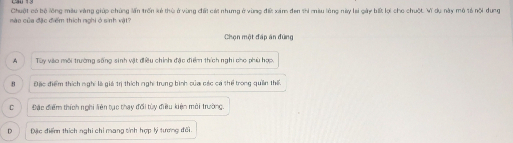 Chuột có bộ lồng màu vàng giúp chúng lấn trốn kẻ thù ở vùng đất cát nhưng ở vùng đất xám đen thì màu lông này lại gây bất lợi cho chuột. Ví dụ này mô tả nội dung
nào của đặc điểm thích nghi ở sinh vật?
Chọn một đáp án đúng
A Tùy vào môi trường sống sinh vật điều chỉnh đặc điểm thích nghi cho phù hợp.
B Đặc điểm thích nghi là giá trị thích nghi trung bình của các cá thể trong quần thể.
C Đặc điểm thích nghi liên tục thay đổi tùy điều kiện môi trường.
D Đặc điểm thích nghi chỉ mang tính hợp lý tương đối.