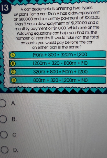 A car dealership is offering two types
of plans for a car. Plan A has a downpayment
of $800.00 and a monthly payment of $320.00.
Plan B has a downpayment of $1,200.00 and a
monthly payment of $H40.00. Which one of the
following equations can help you find m, the
number of months it would take for the total
amounts you would pay before the car
on either plan is the same?
A π +800=320m=1,200
1,200m+320=800m+140
320m+800=140m+1,200
800m+320=1,200m+140
A.
B.
C.
D.
