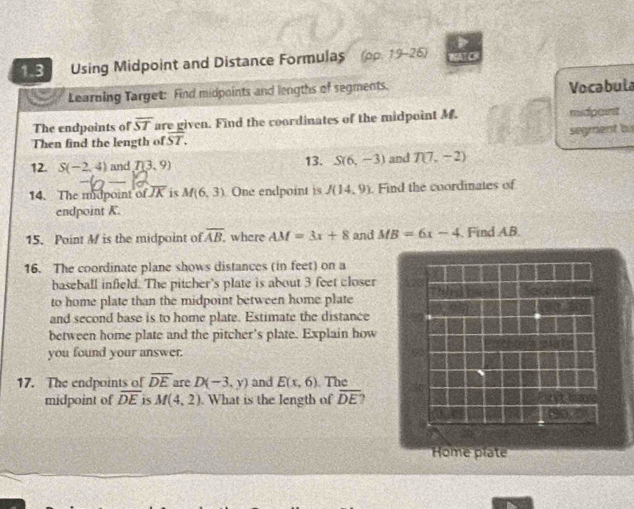 1.3 Using Midpoint and Distance Formulas (pp. 19-25) 41 C 
Learning Target: Find midpoints and lengths of segments. 
Vocabula 
The endpoints of overline ST are given. Find the coordinates of the midpoint M. midpoint 
Then find the length of overline ST. segment b
12. S(-2,4) and T(3,9) 13. S(6,-3) and T(7,-2)
14. The midpoint of overline JK is M(6,3) One endpoint is J(14,9). Find the coordinates of 
endpoint K. 
15. Point M is the midpoint of overline AB where AM=3x+8 and MB=6x-4. Find AB. 
16. The coordinate plane shows distances (in feet) on a 
baseball infield. The pitcher's plate is about 3 feet closer 
to home plate than the midpoint between home plate 
and second base is to home plate. Estimate the distance 
between home plate and the pitcher's plate. Explain how 
you found your answer. 
17. The endpoints of overline DE are D(-3,y) and E(x,6) The 
midpoint of overline DE 15 M(4,2). What is the length of overline DE