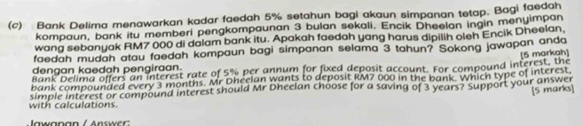 Bank Delima menawarkan kadar faedah 5% setahun bagi akaun simpanan tetap. Bagi faedah 
kompaun, bank itu memberi pengkompaunan 3 bulan sekali. Encik Dheelan ingin menyimpan 
wang sebanyak RM7 000 di dalam bank itu. Apakah faedah yang harus dipilih oleh Encik Dheelan, 
faedah mudah atau faedah kompaun bagi simpanan selama 3 tahun? Sokong jawapan anda 
Bank Delima offers an interest rate of 5% per annum for fixed deposit account. For compound interest, the [5 markah] 
dengan kaedah pengiraan. 
bank compounded every 3 months. Mr Dheelan wants to deposit RM7 000 in the bank. which type of interest, 
simple interest or compound interest should Mr Dheelan choose for a saving of 3 years? Support your answer 
[5 marks] 
with calculations. 
Jawanan / Answer