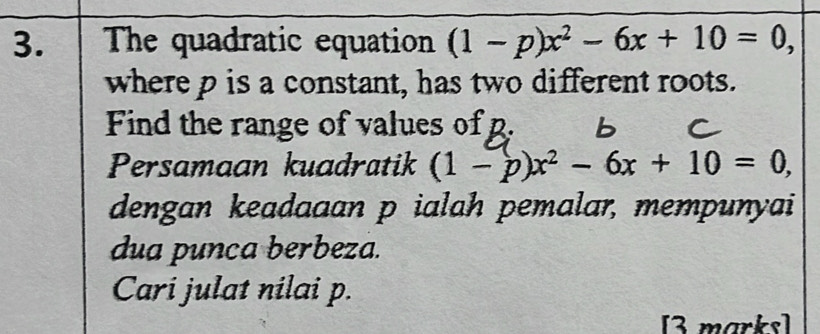 The quadratic equation (1-p)x^2-6x+10=0, 
where p is a constant, has two different roots. 
Find the range of values of p. 
Persamaan kuadratik (1-p)x^2-6x+10=0, 
dengan keadaaan p ialah pemalar, mempunyai 
dua punca berbeza. 
Cari julat nilai p. 
[3 marks]