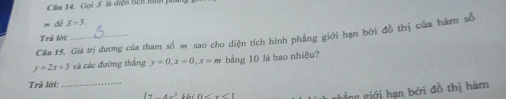 Gọi S là diện tích hình phán, 
m đề S=3. 
Câu 15. Giá trị dương của tham số m sao cho diện tích hình phẳng giới hạn bởi đồ thị của hàm số 
Trả lời:
y=2x+3 và các đường thắng y=0, x=0, x=m bằng 10 là bao nhiêu? 
Trả lời:_
(7_ 4x^3 khi 0
ghẳng giới hạn bởi đồ thị hàm