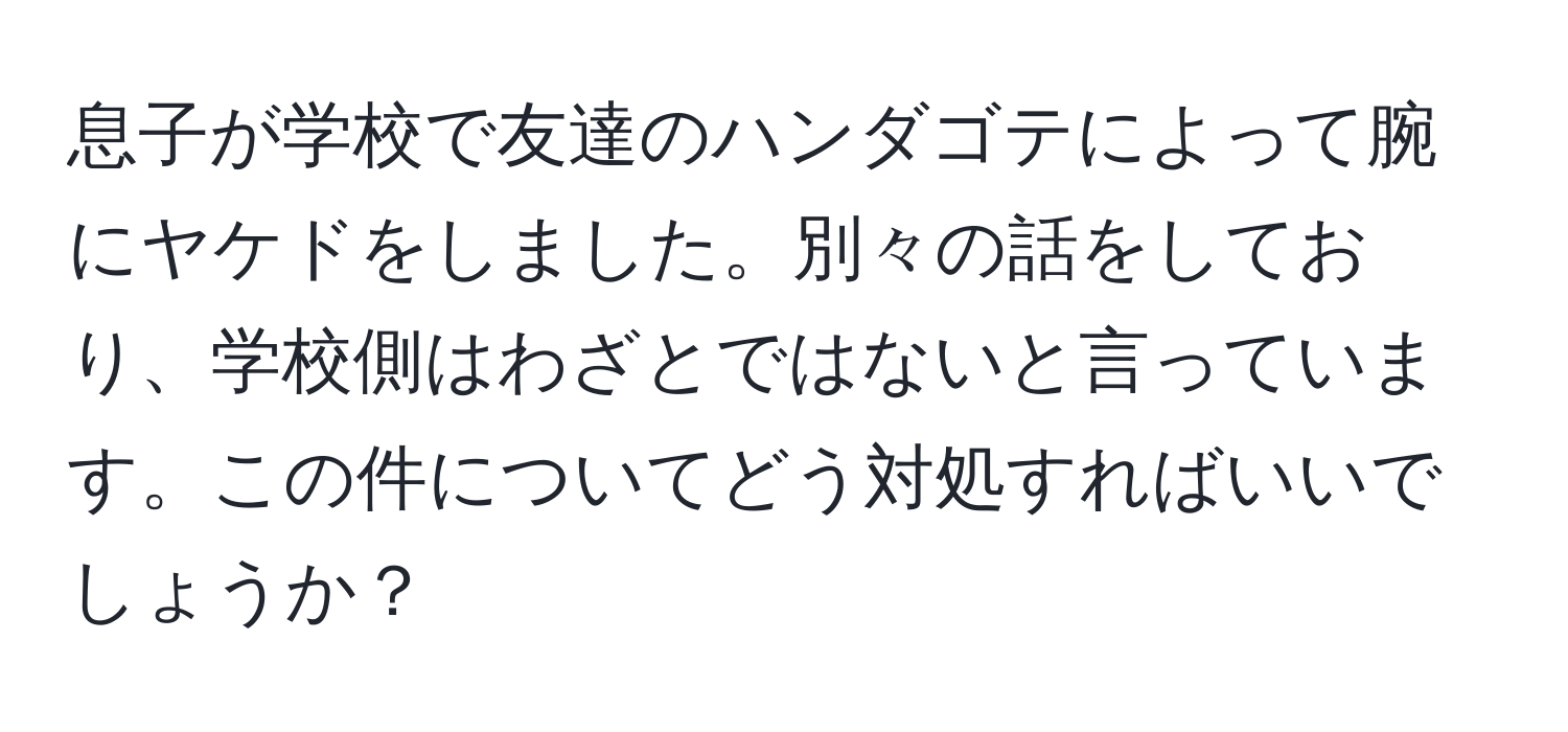 息子が学校で友達のハンダゴテによって腕にヤケドをしました。別々の話をしており、学校側はわざとではないと言っています。この件についてどう対処すればいいでしょうか？