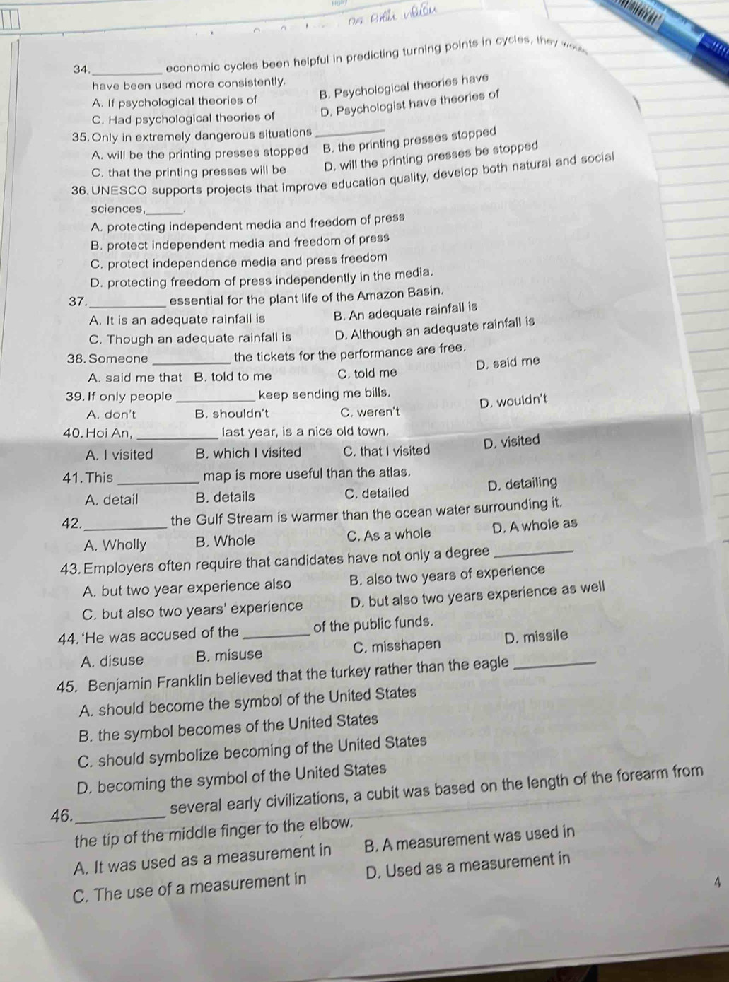 34._
economic cycles been helpful in predicting turning points in cycles, they we
un
have been used more consistently.
B. Psychological theories have
A. If psychological theories of
C. Had psychological theories of D. Psychologist have theories of
35. Only in extremely dangerous situations_
A. will be the printing presses stopped B. the printing presses stopped
C. that the printing presses will be D. will the printing presses be stopped
36. UNESCO supports projects that improve education quality, develop both natural and socia
sciences,_
A. protecting independent media and freedom of press
B. protect independent media and freedom of press
C. protect independence media and press freedom
D. protecting freedom of press independently in the media.
37._ essential for the plant life of the Amazon Basin.
A. It is an adequate rainfall is B. An adequate rainfall is
C. Though an adequate rainfall is D. Although an adequate rainfall is
38. Someone _the tickets for the performance are free.
A. said me that B. told to me C. told me D. said me
39. If only people _keep sending me bills.
D. wouldn't
A. don't B. shouldn't C. weren't
40. Hoi An, _last year, is a nice old town.
D. visited
A. I visited B. which I visited C. that I visited
41. This _map is more useful than the atlas.
A. detail B. details C. detailed D. detailing
42._ the Gulf Stream is warmer than the ocean water surrounding it.
A. Wholly B. Whole C. As a whole D. A whole as
43. Employers often require that candidates have not only a degree_
A. but two year experience also B. also two years of experience
C. but also two years' experience D. but also two years experience as well
44.‘He was accused of the _of the public funds.
A. disuse B. misuse C. misshapen D. missile
45. Benjamin Franklin believed that the turkey rather than the eagle_
A. should become the symbol of the United States
B. the symbol becomes of the United States
C. should symbolize becoming of the United States
D. becoming the symbol of the United States
46._
several early civilizations, a cubit was based on the length of the forearm from
the tip of the middle finger to the elbow.
A. It was used as a measurement in B. A measurement was used in
C. The use of a measurement in D. Used as a measurement in
4