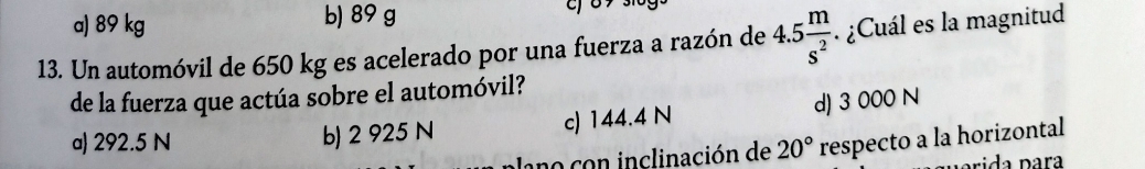 a) 89 kg b) 89 g
13. Un automóvil de 650 kg es acelerado por una fuerza a razón de 4.5 m/s^2 . ¿Cuál es la magnitud
de la fuerza que actúa sobre el automóvil?
b) 2 925 N c) 144.4 N d) 3 000 N
a) 292.5 N 20° respecto a la horizontal
lano con inclinación de