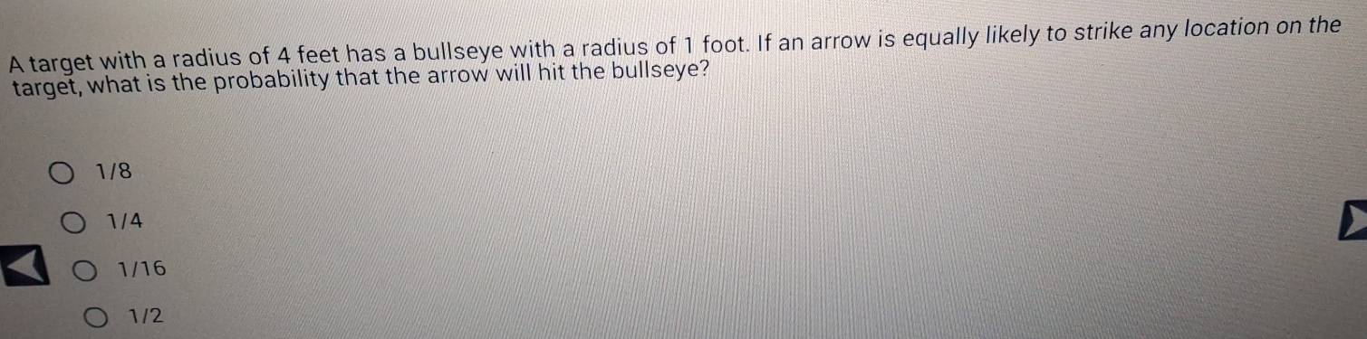 A target with a radius of 4 feet has a bullseye with a radius of 1 foot. If an arrow is equally likely to strike any location on the
target, what is the probability that the arrow will hit the bullseye?
1/8
1/ 4
1/16
1/2