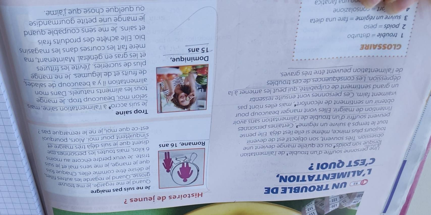 120
112
121 1o
93 UNTROUBLE DE Histoires de jeunes ?
Quand je me regarde, je me trouve
L’ALIMENTATION, Je ne suis pas maigre
grosse. Quand je regarde les autres filles,
C'EST QUOI ?  je désire être comme elles. Chaque fois
que je mange, je me sens mal et je suis
triste. Je veux perdre encore au moins
Une personne souffre d’un trouble¹ de l'alimentation
orsque son poids² ou ce qu'elle mange devient une
disent que je suis déjà très maigre et
obsession. Très souvent, son objectif est de devenir Romane, 1 6 kilos, mais toutes les personnes me
s'inquiètent pour moi. Alors, pourquoi
toujours plus mince, même si elle l'est déjà. Elle pense
tout le temps à suivre un régime . Certaines personnes est-ce que moi, je ne le remarque pas ?
peuvent souffrir d’un trouble de l’alimentation sans avoir
l'întention de maigrir. Elles vont manger beaucoup pour
Trop saine
obtenir un sentiment de réconfort , mais elles n'ont pas
Je suis accro' à l'alimentation saine, mais
vraiment faim. Ces personnes vont ensuite ressentir
un grand sentiment de culpabilité, qui peut les amener à laselon moi, beaucoup trop. Je mange
dépression. Les conséquences de ces troublestous les aliments naturels. Dans mon
alimentation il y a beaucoup de salades,
de l'alimentation peuvent être très graves.
de fruits et de légumes. Je ne mange
Dominique, plus de sucreries. J'évite les fritures
et les gras en général. Maintenant, ma
GLOSSAIRE 15 ans
mère fait les courses dans les magasins
1 trouble = disturbo
bio. Elle achète des produits frais
2 poids = peso
3 suivre un régime = fare una dieta et sains. Je me sens coupable quand
je mange une petite gourmandise
ort= consolazione
ou quelque chose que j'aime.