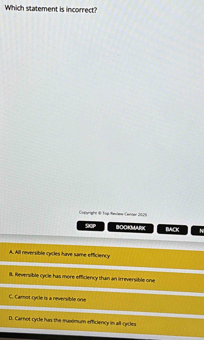 Which statement is incorrect?
Copyright @ Top Review Center 2025
SKIP BOOKMARK BACK N
A. All reversible cycles have same efficiency
B. Reversible cycle has more efficiency than an irreversible one
C. Carnot cycle is a reversible one
D. Carnot cycle has the maximum efficiency in all cycles