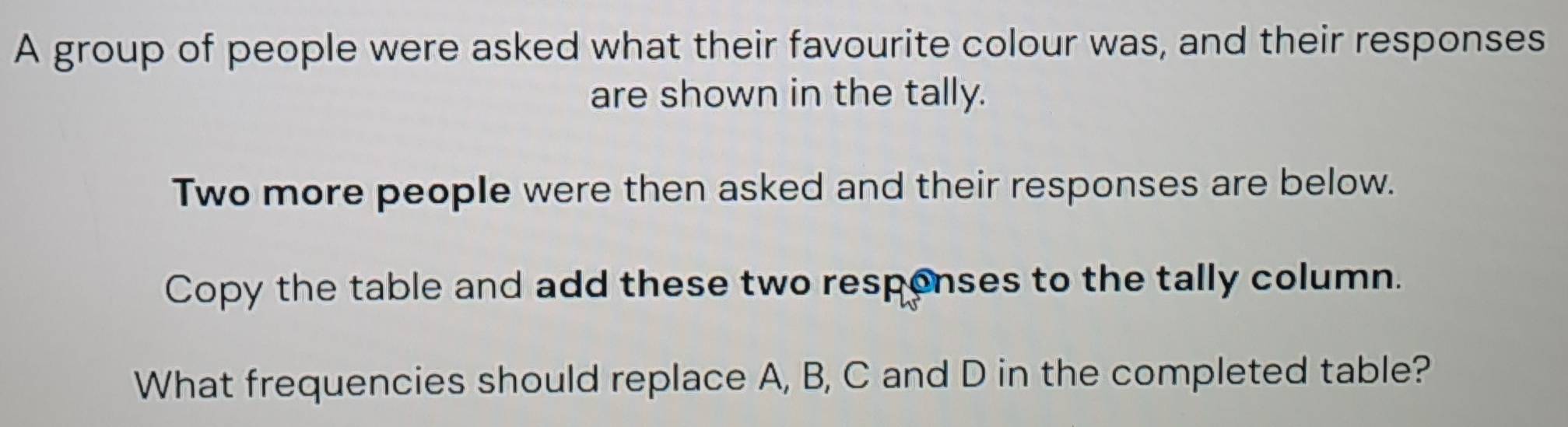 A group of people were asked what their favourite colour was, and their responses 
are shown in the tally. 
Two more people were then asked and their responses are below. 
Copy the table and add these two respenses to the tally column. 
What frequencies should replace A, B, C and D in the completed table?