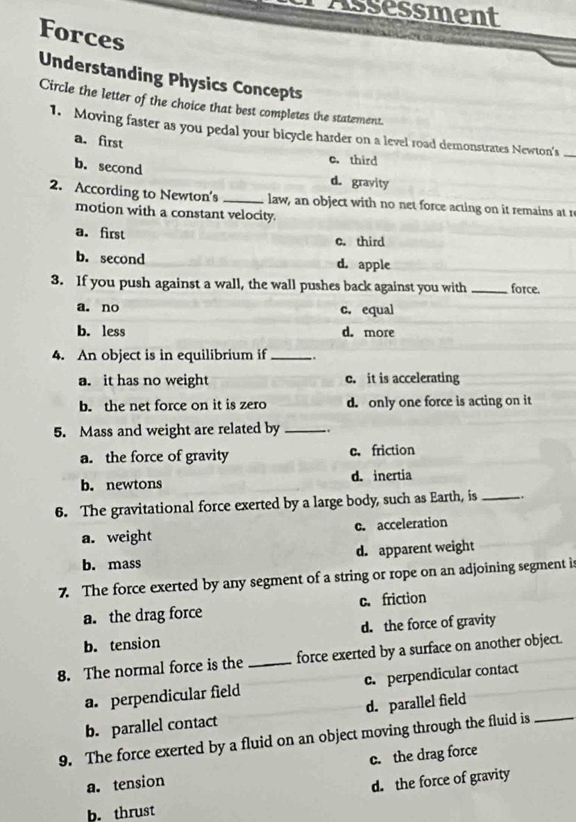 Assessment
Forces
Understanding Physics Concepts
Circle the letter of the choice that best completes the statement.
1. Moving faster as you pedal your bicycle harder on a level road demonstrates Newton's_
a. first
c. third
b. second d. gravity
2. According to Newton's _law, an object with no net force acting on it remains at re
motion with a constant velocity.
a. first c. third
b. second d. apple
3. If you push against a wall, the wall pushes back against you with _force.
a. no c. equal
b. less d. more
4. An object is in equilibrium if _.
a. it has no weight c. it is accelerating
b. the net force on it is zero d. only one force is acting on it
5. Mass and weight are related by _.
a. the force of gravity c. friction
b. newtons d. inertia
6. The gravitational force exerted by a large body, such as Earth, is_
a. weight c. acceleration
b. mass d. apparent weight
7. The force exerted by any segment of a string or rope on an adjoining segment is
a. the drag force c. friction
b. tension d. the force of gravity
8. The normal force is the _force exerted by a surface on another object.
a. perpendicular field c. perpendicular contact
b. parallel contact d. parallel field
9. The force exerted by a fluid on an object moving through the fluid is_
a. tension c. the drag force
d. the force of gravity
b. thrust