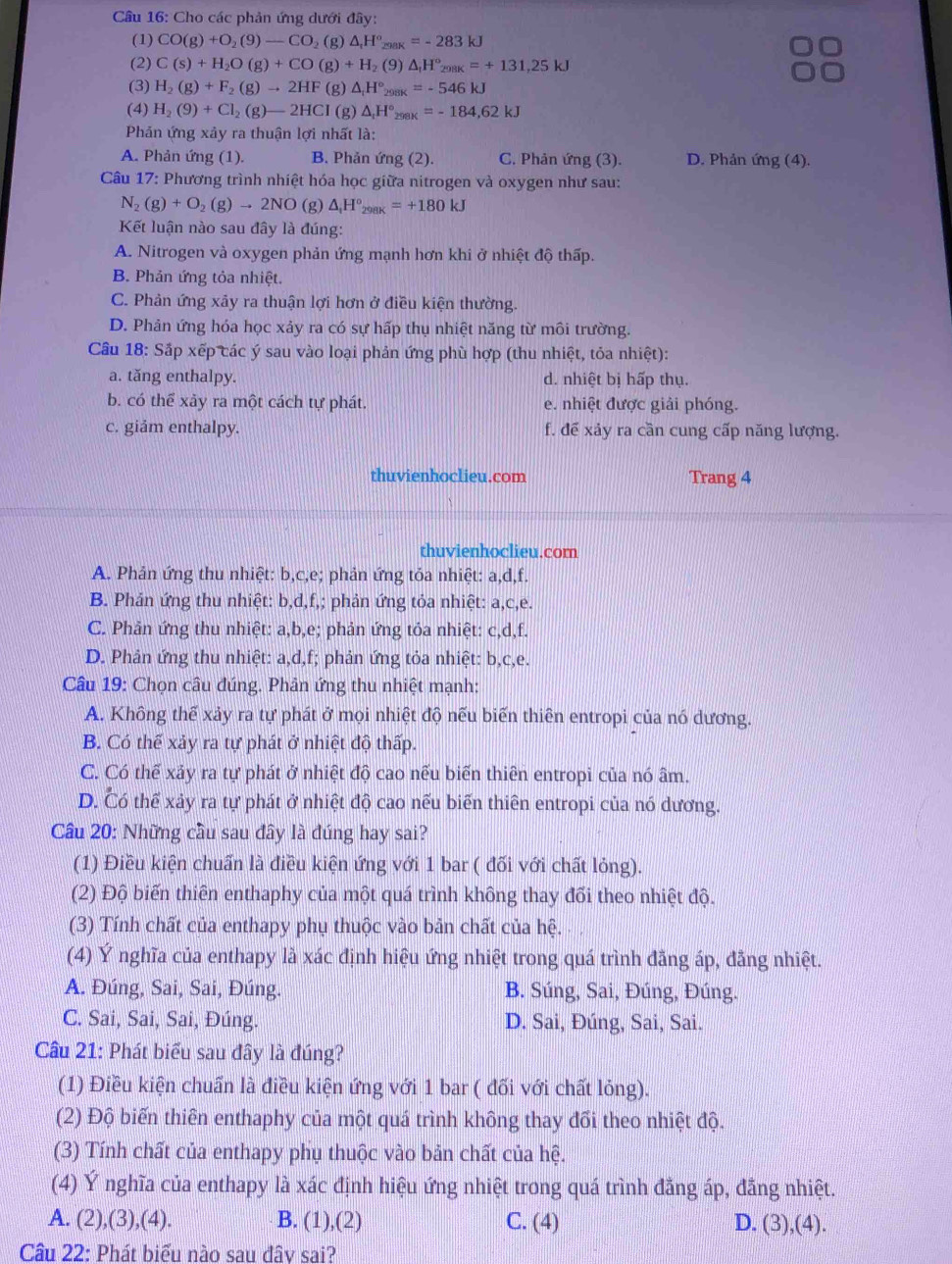 Cho các phản ứng dưới đây:
(1) CO(g)+O_2(9)-CO_2(g) △ _rH° _AK=-283kJ
(2) C(s)+H_2O(g)+CO(g)+H_2 (9) △ _fH°_298K=+131,25kJ
(3) H_2(g)+F_2(g)to 2HF(g)△ _1H° 10 _x=-546kJ
(4) H_2(9)+Cl_2(g)-2HCl(g)△ _1H°_298K=-184,62kJ
Phản ứng xảy ra thuận lợi nhất là:
A. Phản ứng (1). B. Phản ứng (2). C. Phản ứng (3). D. Phản ứng (4).
Câu 17: Phương trình nhiệt hóa học giữa nitrogen và oxygen như sau:
N_2(g)+O_2(g)to 2NO (g) △ _1H°_298K=+180kJ
Kết luận nào sau đây là đúng:
A. Nitrogen và oxygen phản ứng mạnh hơn khi ở nhiệt độ thấp.
B. Phản ứng tỏa nhiệt.
C. Phản ứng xãy ra thuận lợi hơn ở điều kiện thường.
D. Phản ứng hóa học xảy ra có sự hấp thụ nhiệt năng từ môi trường.
Cầu 18: Sắp xếp các ý sau vào loại phản ứng phù hợp (thu nhiệt, tỏa nhiệt):
a. tăng enthalpy. d. nhiệt bị hấp thụ.
b. có thể xảy ra một cách tự phát. e. nhiệt được giải phóng.
c. giảm enthalpy. f. để xảy ra cần cung cấp năng lượng.
thuvienhoclieu.com Trang 4
thuvienhoclieu.com
A. Phản ứng thu nhiệt: b,c,e; phản ứng tỏa nhiệt: a,d,f.
B. Phản ứng thu nhiệt: b,d,f,; phản ứng tỏa nhiệt: a,c,e.
C. Phản ứng thu nhiệt: a,b,e; phản ứng tỏa nhiệt: c,d,f.
D. Phản ứng thu nhiệt: a,d,f; phản ứng tỏa nhiệt: b,c,e.
Câu 19: Chọn câu đúng. Phân ứng thu nhiệt mạnh:
A. Không thế xảy ra tự phát ở mọi nhiệt độ nếu biến thiên entropi của nó dương.
B. Có thể xảy ra tự phát ở nhiệt độ thấp.
C. Có thể xảy ra tự phát ở nhiệt độ cao nếu biển thiên entropi của nó âm.
D. Có thể xảy ra tự phát ở nhiệt độ cao nếu biến thiên entropi của nó dương.
Cầâu 20: Những cầu sau đây là đúng hay sai?
(1) Điều kiện chuẩn là điều kiện ứng với 1 bar ( đối với chất lỏng).
(2) Độ biến thiên enthaphy của một quá trình không thay đối theo nhiệt độ.
(3) Tính chất của enthapy phụ thuộc vào bản chất của hệ.
(4) Ý nghĩa của enthapy là xác định hiệu ứng nhiệt trong quá trình đãng áp, đãng nhiệt.
A. Đúng, Sai, Sai, Đúng. B. Súng, Sai, Đúng, Đúng.
C. Sai, Sai, Sai, Đúng. D. Sai, Đúng, Sai, Sai.
Câu 21: Phát biểu sau đây là đúng?
(1) Điều kiện chuẩn là điều kiện ứng với 1 bar ( đối với chất lỏng).
(2) Độ biến thiên enthaphy của một quá trình không thay đổi theo nhiệt độ.
(3) Tính chất của enthapy phụ thuộc vào bản chất của hệ.
(4) Ý nghĩa của enthapy là xác định hiệu ứng nhiệt trong quá trình đẳng áp, đẳng nhiệt.
A. (2),(3),(4). B. (1),(2) C. (4) D. (3),(4).
Cầu 22: Phát biểu nào sau đâv sai?