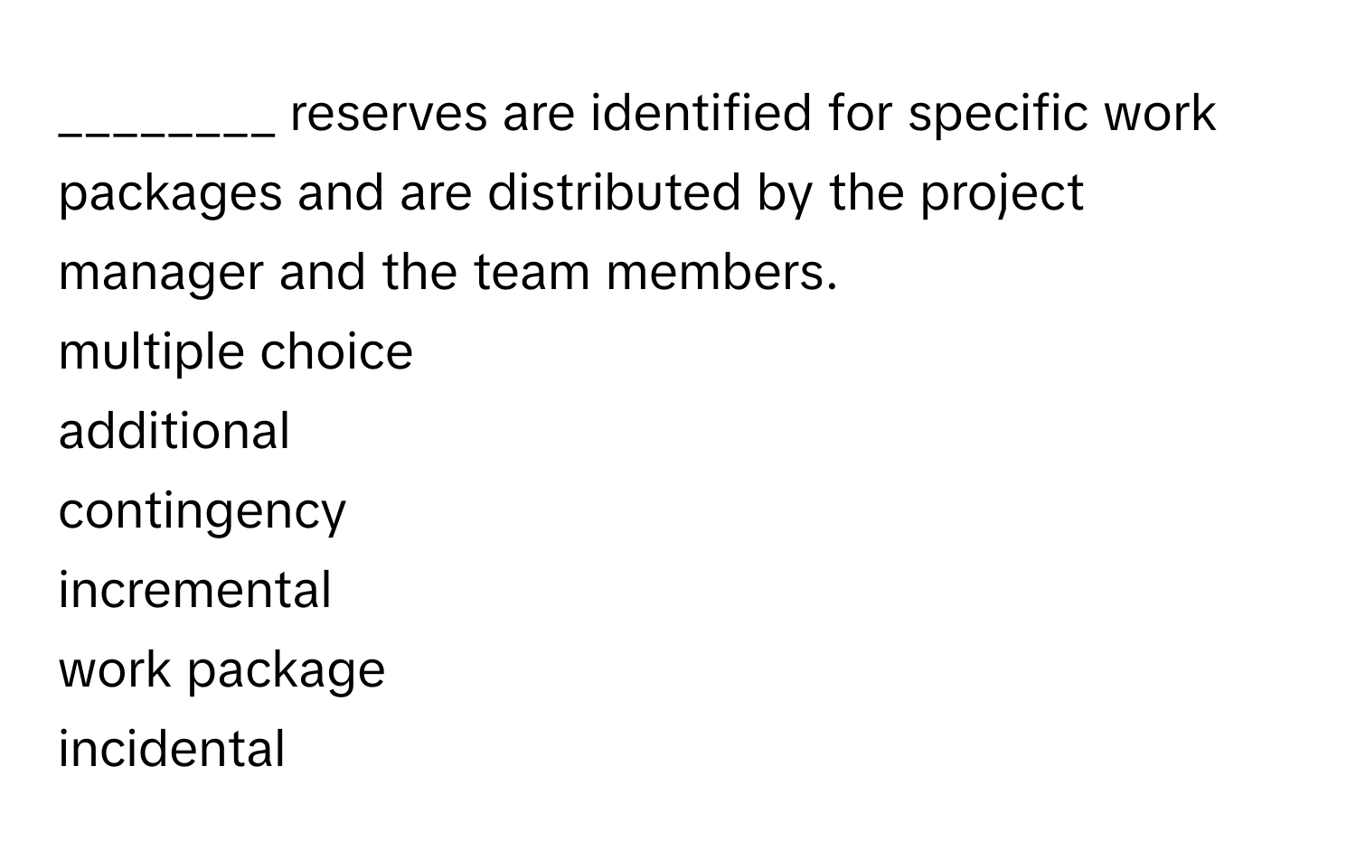 reserves are identified for specific work packages and are distributed by the project manager and the team members. 
  
multiple choice 
additional 
contingency 
incremental 
work package 
incidental