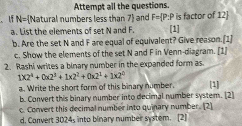 Attempt all the questions. 
. If N= Natural numbers less than 7  and F= P:P is factor of 12  
a. List the elements of set N and F. [1] 
b. Are the set N and F are equal of equivalent? Give reason.[1] 
c. Show the elements of the set N and F in Venn-diagram. [1] 
2. Rashi writes a binary number in the expanded form as.
1* 2^4+0* 2^3+1* 2^2+0* 2^1+1* 2^0
a. Write the short form of this binary number. [1] 
b. Convert this binary number into decimal number system. [2] 
c. Convert this decimal number into quinary number. [2] 
d. Convert 3024s into binary number system. [2]