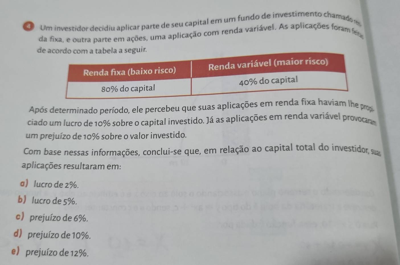 ④ Um investidor decidiu aplicar parte de seu capital em um fundo de investimento chamador
da fixa, e outra parte em ações, uma aplicação com renda variável. As aplicações foram fer
d
Após determinado período, ele percebeu que suas aplicações em renda fixa haviam lhe prop
ciado um lucro de 10% sobre o capital investido. Já as aplicações em renda variável provocaram
um prejuízo de 10% sobre o valor investido.
Com base nessas informações, conclui-se que, em relação ao capital total do investidor, suas
aplicações resultaram em:
a lucro de 2%.
b lucro de 5%.
c prejuízo de 6%.
d) prejuízo de 10%.
e) prejuízo de 12%.