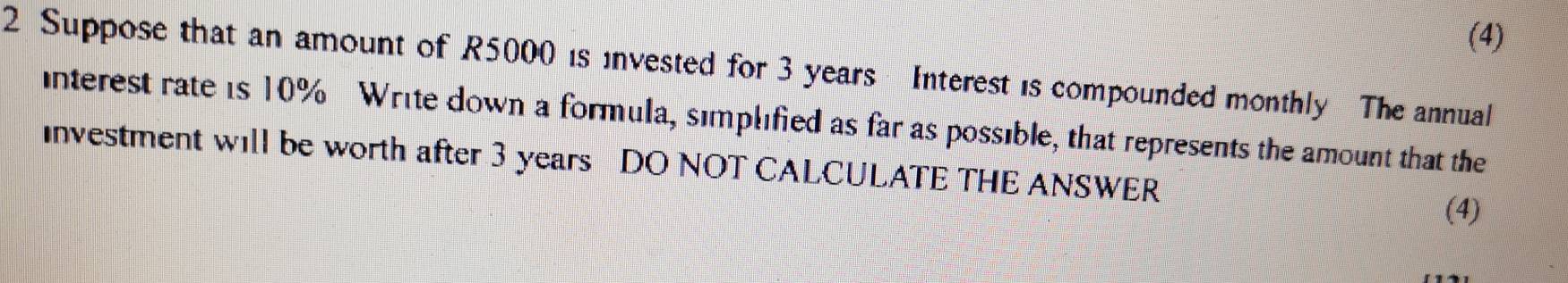 (4) 
2 Suppose that an amount of R5000 is invested for 3 years Interest is compounded monthly The annual 
interest rate is 10% Write down a formula, simplified as far as possible, that represents the amount that the 
Investment will be worth after 3 years DO NOT CALCULATE THE ANSWER 
(4)