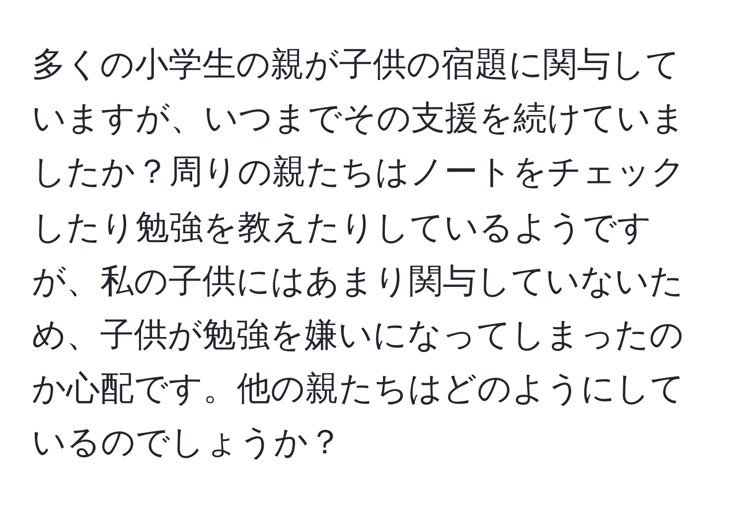 多くの小学生の親が子供の宿題に関与していますが、いつまでその支援を続けていましたか？周りの親たちはノートをチェックしたり勉強を教えたりしているようですが、私の子供にはあまり関与していないため、子供が勉強を嫌いになってしまったのか心配です。他の親たちはどのようにしているのでしょうか？