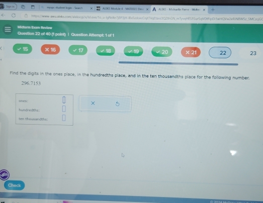 myspc student login - Search ALUKS Module 4 - MATOD22 Devi AL EKS - Mich arte Pere Midhn 
https://www-www.alels.com/alekscg:/x/lsLeee/1o_u-lgNsfkr7jP1jH-8f1a5cdcec0njt1VqEtavs3Q2thGN_mTyvqHE515ur5qVD6FipDi1wHQViw2efiNBW5z_5MCzqjG0 
Midterm Exam Review 
Question 22 of 40 (1 point) ] Question Attempt: 1 of 1 
< 15  ^(15)^2 17 18 19 20 * 21 22 23 
Find the digits in the ones place, in the hundredths place, and in the ten thousandths place for the following number.
296.7153
ones: × 5
hundredths: 
ten thousandths 
Check