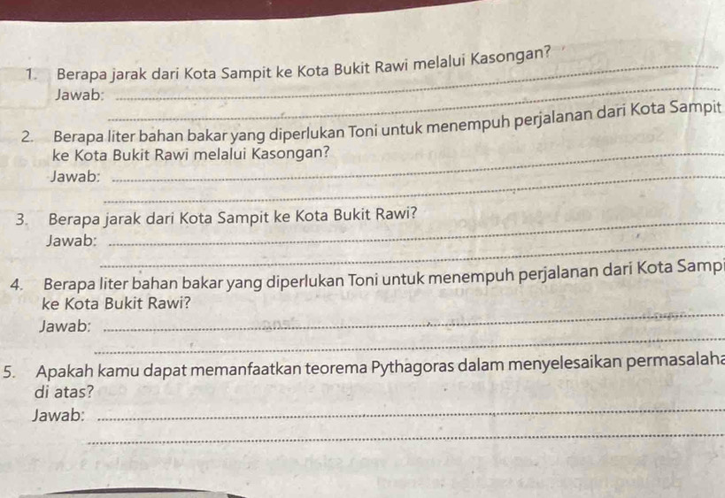 Berapa jarak dari Kota Sampit ke Kota Bukit Rawi melalui Kasongan? 
Jawab: 
_ 
2. Berapa liter bahan bakar yang diperlukan Toni untuk menempuh perjalanan dari Kota Sampit 
ke Kota Bukit Rawi melalui Kasongan? 
Jawab:_ 
3. Berapa jarak dari Kota Sampit ke Kota Bukit Rawi? 
Jawab:_ 
4. Berapa liter bahan bakar yang diperlukan Toni untuk menempuh perjalanan dari Kota Samp 
_ 
ke Kota Bukit Rawi? 
_ 
Jawab: 
5. Apakah kamu dapat memanfaatkan teorema Pythagoras dalam menyelesaikan permasalaha 
_ 
di atas? 
Jawab: 
_