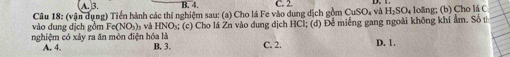 A. 3. B. 4. C. 2. D. 1.
Câu 18: (vận dụng) Tiến hành các thí nghiệm sau: (a) Cho lá Fe vào dung dịch gồm CuSO_4 và H_2SO_4 loãng; (b) Cho lá C
vào dung dịch gồm Fe(NO_3) 13 Và HNO_3 s; (c) Cho lá Zn vào dung dịch HCl; (d) Để miếng gang ngoài không khí ẩm. Số th
nghiệm có xảy ra ăn mòn điện hóa là C. 2. D. 1.
A. 4. B. 3.