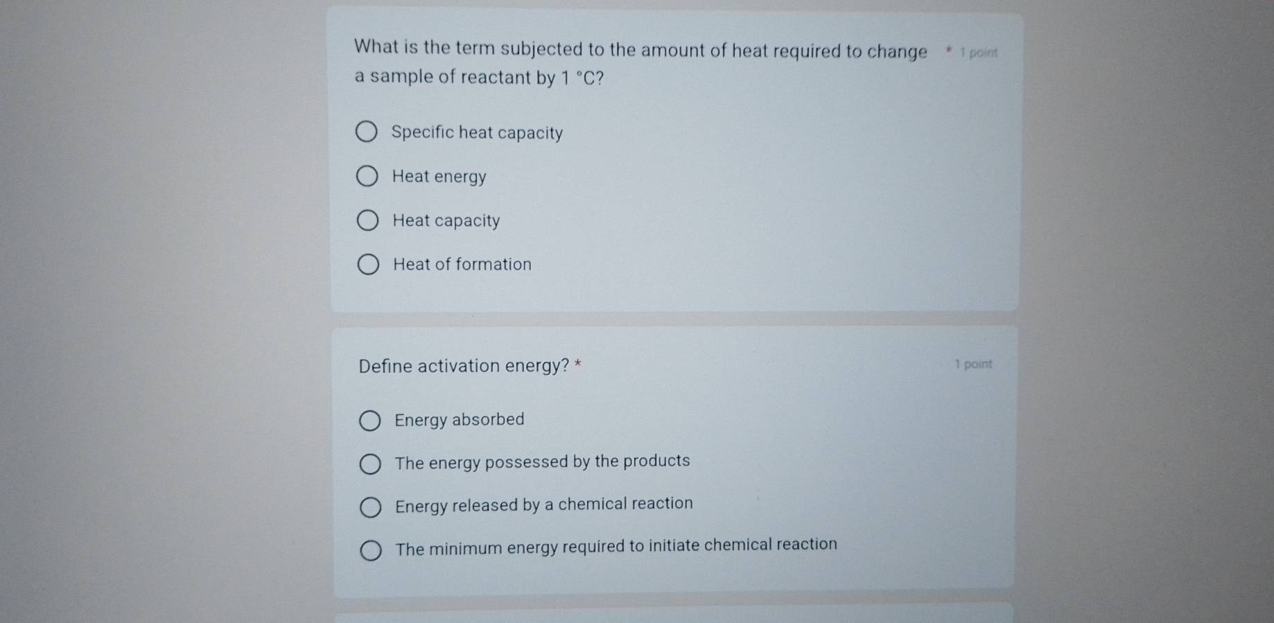 What is the term subjected to the amount of heat required to change * 1 point
a sample of reactant by 1°C 7
Specific heat capacity
Heat energy
Heat capacity
Heat of formation
Define activation energy? * 1 point
Energy absorbed
The energy possessed by the products
Energy released by a chemical reaction
The minimum energy required to initiate chemical reaction