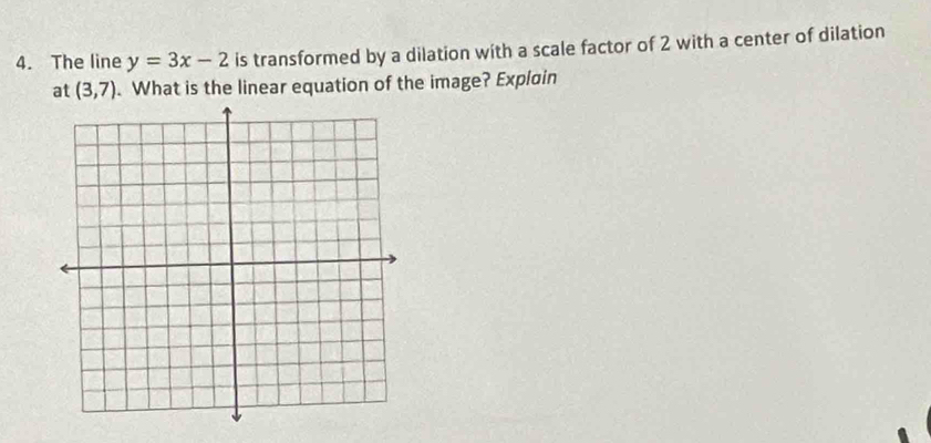 The line y=3x-2 is transformed by a dilation with a scale factor of 2 with a center of dilation 
at (3,7). What is the linear equation of the image? Explain