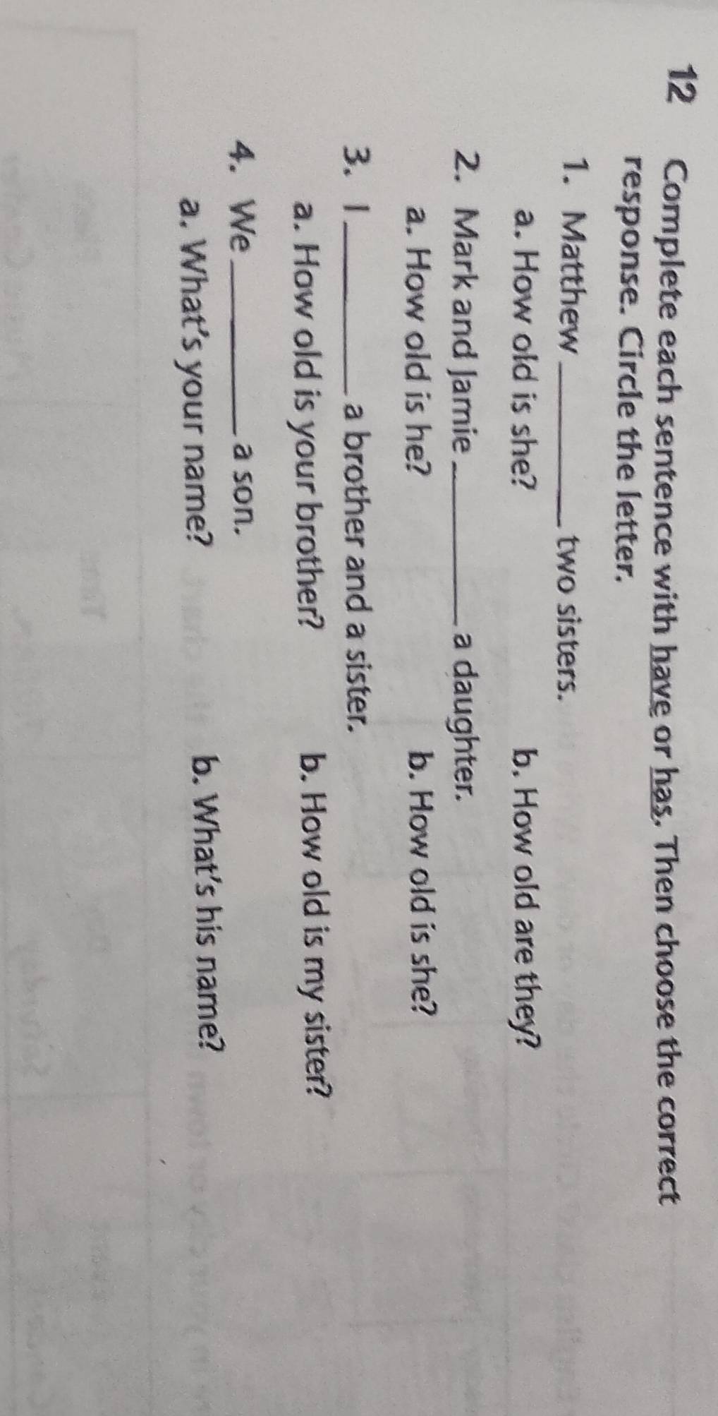 Complete each sentence with have or has. Then choose the correct 
response. Circle the letter. 
1. Matthew_ two sisters. 
a. How old is she? b. How old are they? 
2. Mark and Jamie _a daughter. 
a. How old is he? b. How old is she? 
3. 1_ a brother and a sister. 
a. How old is your brother? b. How old is my sister? 
4. We_ a son. 
a. What’s your name? b. What's his name?