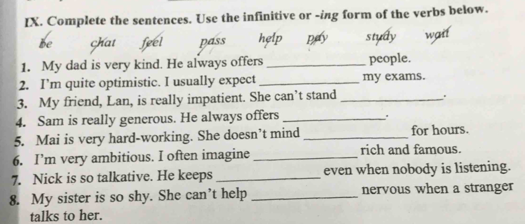 Complete the sentences. Use the infinitive or -ing form of the verbs below. 
be chat feel pass help pay study wait 
1. My dad is very kind. He always offers _people. 
2. I’m quite optimistic. I usually expect _my exams. 
3. My friend, Lan, is really impatient. She can’t stand_ 
. 
4. Sam is really generous. He always offers_ 
. 
5. Mai is very hard-working. She doesn’t mind_ 
for hours. 
6. I’m very ambitious. I often imagine _rich and famous. 
7. Nick is so talkative. He keeps _even when nobody is listening. 
8. My sister is so shy. She can’t help _nervous when a stranger 
talks to her.