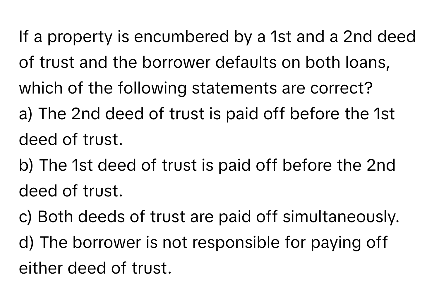 If a property is encumbered by a 1st and a 2nd deed of trust and the borrower defaults on both loans, which of the following statements are correct?

a) The 2nd deed of trust is paid off before the 1st deed of trust.
b) The 1st deed of trust is paid off before the 2nd deed of trust.
c) Both deeds of trust are paid off simultaneously.
d) The borrower is not responsible for paying off either deed of trust.