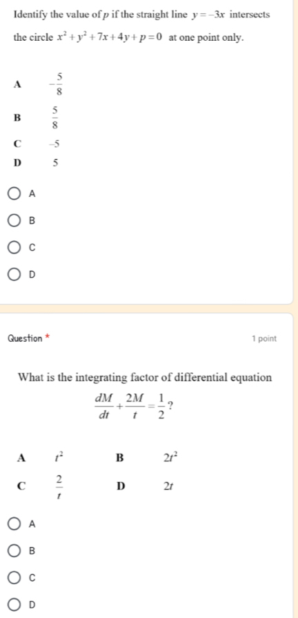 Identify the value of p if the straight line y=-3x intersects
the circle x^2+y^2+7x+4y+p=0 at one point only.
A - 5/8 
B  5/8 
C -5
D 5
A
B
C
D
Question * 1 point
What is the integrating factor of differential equation
 dM/dt + 2M/t = 1/2  ?
A
B
C
D