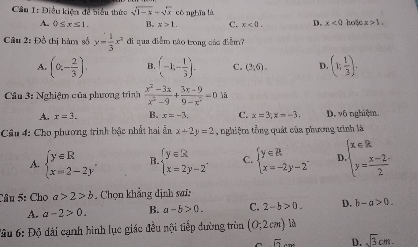 Điều kiện đề biểu thức sqrt(1-x)+sqrt(x) có nghĩa là
A. 0≤ x≤ 1. B. x>1. C. x<0. D. x<0</tex> hoặc x>1.
Câu 2: Đồ thị hàm số y= 1/3 x^2 đi qua điểm nào trong các điểm?
A. (0;- 2/3 ). (-1;- 1/3 ). (3;6). D. (1; 1/3 ).
B.
C.
Câu 3: Nghiệm của phương trình  (x^2-3x)/x^2-9 + (3x-9)/9-x^2 =0 là
A. x=3. B. x=-3. C. x=3;x=-3. D. vô nghiệm.
Câu 4: Cho phương trình bậc nhất hai ần x+2y=2 , nghiệm tổng quát của phương trình là
A. beginarrayl y∈ R x=2-2yendarray. . beginarrayl y∈ R x=2y-2endarray. . beginarrayl y∈ R x=-2y-2endarray. . D beginarrayl x∈ R y= (x-2)/2 endarray.
B.
C.
Câu 5: Cho a>2>b. Chọn khẳng định sai:
D. b-a>0.
A. a-2>0.
B. a-b>0.
C. 2-b>0.
đâu 6: Độ dài cạnh hình lục giác đều nội tiếp đường tròn (0;2cm) là
sqrt(2)cm
D. sqrt(3)cm.