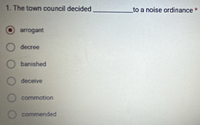 The town council decided _to a noise ordinance *
arrogant
decree
banished
deceive
commotion
commended