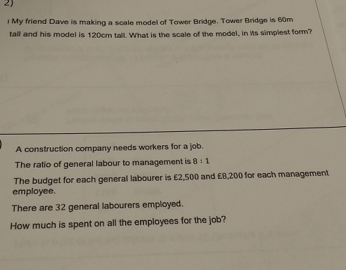 ) My friend Dave is making a scale model of Tower Bridge. Tower Bridge is 60m
tall and his model is 120cm tall. What is the scale of the model, in its simplest form? 
A construction company needs workers for a job. 
The ratio of general labour to management is 8:1
The budget for each general labourer is £2,500 and £8,200 for each management 
employee. 
There are 32 general labourers employed. 
How much is spent on all the employees for the job?