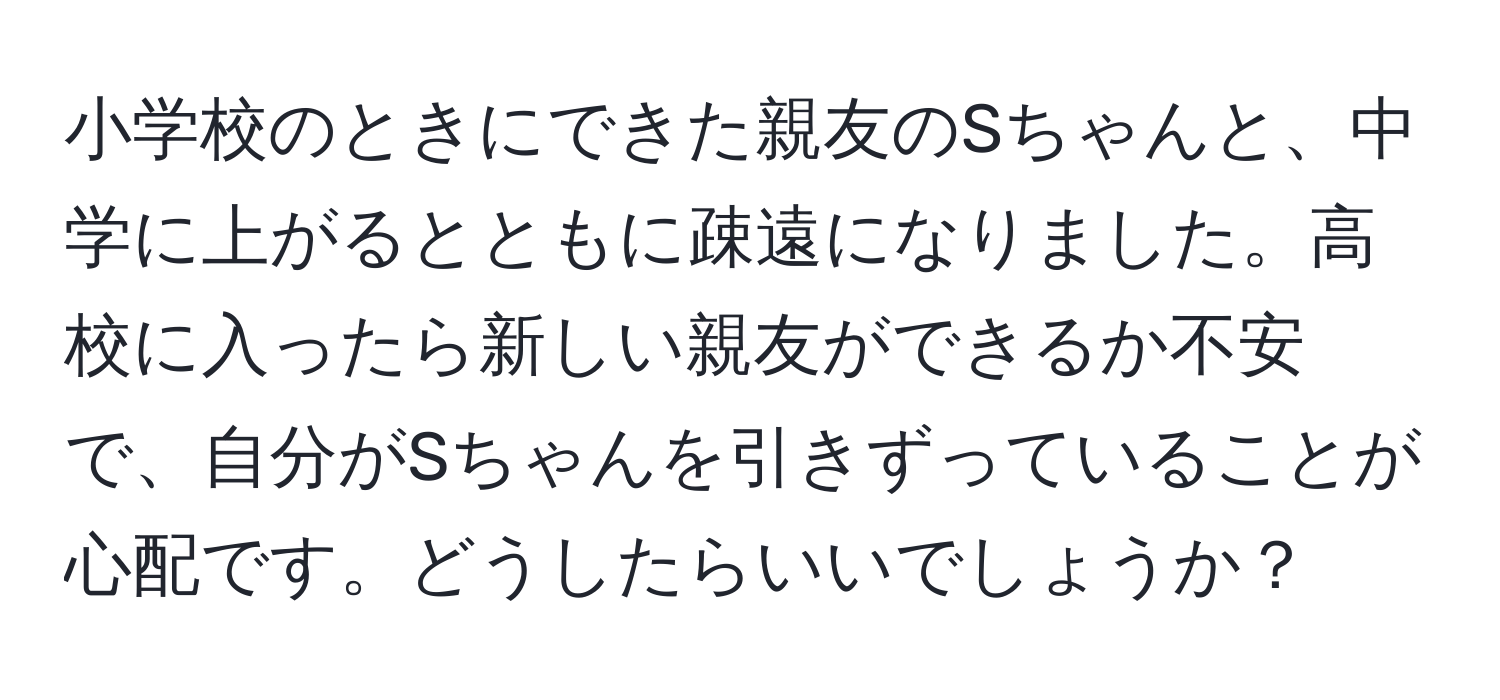 小学校のときにできた親友のSちゃんと、中学に上がるとともに疎遠になりました。高校に入ったら新しい親友ができるか不安で、自分がSちゃんを引きずっていることが心配です。どうしたらいいでしょうか？