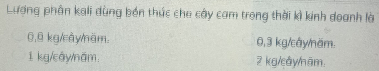 Lượng phân kali dùng bón thúc cho cây cam trong thời kì kinh doanh là
0,B kg/cây /năm. 0, 3 kg /cây/năm.
1 kg/cây /năm. 2 kg/cây /năm.