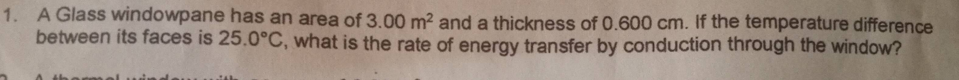 A Glass windowpane has an area of 3.00m^2 and a thickness of 0.600 cm. If the temperature difference 
between its faces is 25.0°C , what is the rate of energy transfer by conduction through the window?