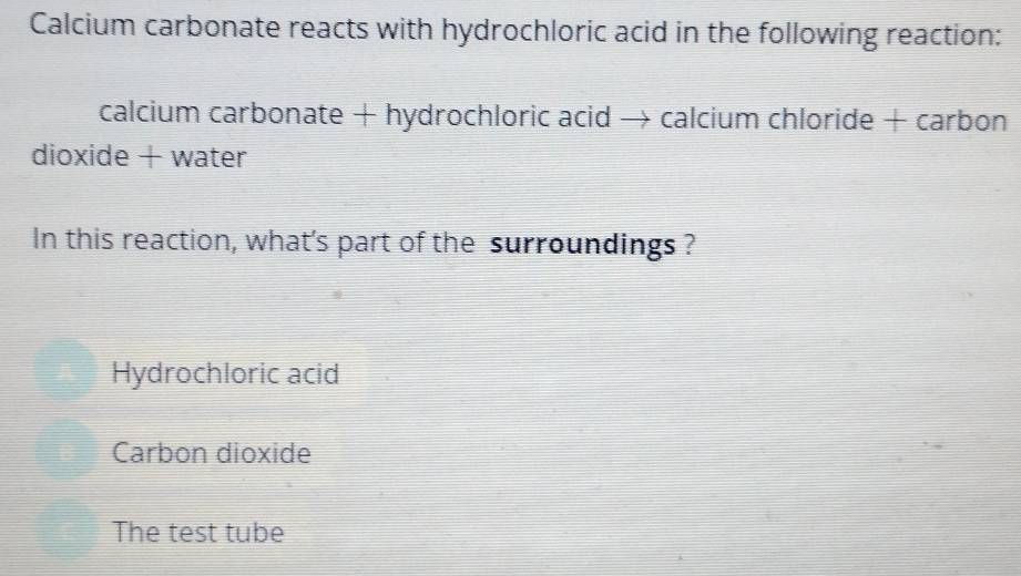 Calcium carbonate reacts with hydrochloric acid in the following reaction:
calcium carbonate + hydrochloric acid → calcium chloride + carbon
dioxide + water
In this reaction, what's part of the surroundings ?
Hydrochloric acid
Carbon dioxide
The test tube