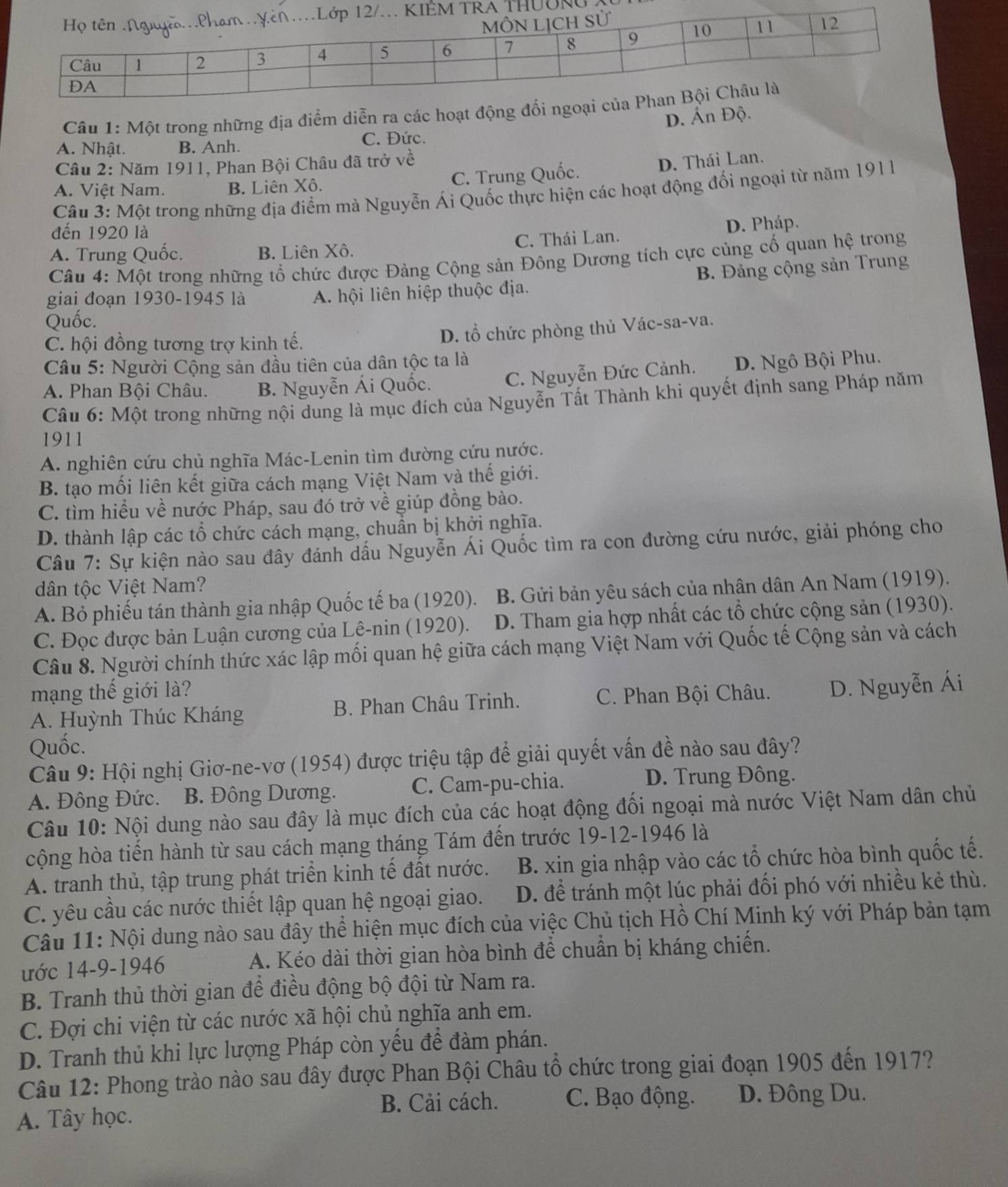UờNG
Câu 1: Một trong những địa điểm diễn ra các hoạt
D. Ấn Độ
C. Đức.
A. Nhật. B. Anh.
Câu 2: Năm 1911, Phan Bội Châu đã trở về
C. Trung Quốc. D. Thái Lan.
A. Việt Nam. B. Liên Xô.
Câu 3: Một trong những địa điểm mà Nguyễn Ái Quốc thực hiện các hoạt động đổi ngoại từ năm 1911
đến 1920 là
A. Trung Quốc. B. Liên Xô. C. Thái Lan. D. Pháp.
Câu 4: Một trong những tổ chức được Đảng Cộng sản Đông Dương tích cực củng cổ quan hệ trong
giai đoạn 1930-1945 là A. hội liên hiệp thuộc địa. B. Đảng cộng sản Trung
Quốc.
C. hội đồng tương trợ kinh tế.
D. tổ chức phòng thủ Vác-sa-va.
Câu 5: Người Cộng sản đầu tiên của dân tộc ta là
A. Phan Bội Châu. B. Nguyễn Ái Quốc.
C. Nguyễn Đức Cảnh. D. Ngô Bội Phu.
Câu 6: Một trong những nội dung là mục đích của Nguyễn Tất Thành khi quyết định sang Pháp năm
1911
A. nghiên cứu chủ nghĩa Mác-Lenin tìm đường cứu nước.
B. tạo mối liên kết giữa cách mạng Việt Nam và thế giới.
C. tìm hiểu về nước Pháp, sau đó trở về giúp đồng bào.
D. thành lập các tổ chức cách mạng, chuẩn bị khởi nghĩa.
Câu 7: Sự kiện nào sau đây đánh dấu Nguyễn Ái Quốc tìm ra con đường cứu nước, giải phóng cho
dân tộc Việt Nam?
A. Bỏ phiếu tán thành gia nhập Quốc tế ba (1920).  B. Gửi bản yêu sách của nhân dân An Nam (1919).
C. Đọc được bản Luận cương của Lê-nin (1920). D. Tham gia hợp nhất các tổ chức cộng sản (1930).
Câu 8. Người chính thức xác lập mối quan hệ giữa cách mạng Việt Nam với Quốc tế Cộng sản và cách
mạng thế giới là? C. Phan Bội Châu. D. Nguyễn Ái
A. Huỳnh Thúc Kháng B. Phan Châu Trinh.
Quốc.
Câu 9: Hội nghị Giơ-ne-vơ (1954) được triệu tập để giải quyết vấn đề nào sau đây?
A. Đông Đức. B. Đông Dương. C. Cam-pu-chia.
D. Trung Đông.
Câu 10: Nội dung nào sau đây là mục đích của các hoạt động đối ngoại mà nước Việt Nam dân chủ
cộng hòa tiến hành từ sau cách mạng tháng Tám đến trước 19-12-1946 là
A. tranh thủ, tập trung phát triển kinh tế đất nước.  B. xin gia nhập vào các tổ chức hòa bình quốc tế.
C. yêu cầu các nước thiết lập quan hệ ngoại giao. D. để tránh một lúc phải đối phó với nhiều kẻ thù.
Câu 11: Nội dung nào sau đây thể hiện mục đích của việc Chủ tịch Hồ Chí Minh ký với Pháp bản tạm
ước 14-9-1946 A. Kéo dài thời gian hòa bình để chuẩn bị kháng chiến.
B. Tranh thủ thời gian để điều động bộ đội từ Nam ra.
C. Đợi chi viện từ các nước xã hội chủ nghĩa anh em.
D. Tranh thủ khi lực lượng Pháp còn yếu để đàm phán.
Câu 12: Phong trào nào sau đây được Phan Bội Châu tổ chức trong giai đoạn 1905 đến 1917?
B. Cải cách. C. Bạo động. D. Đông Du.
A. Tây học.