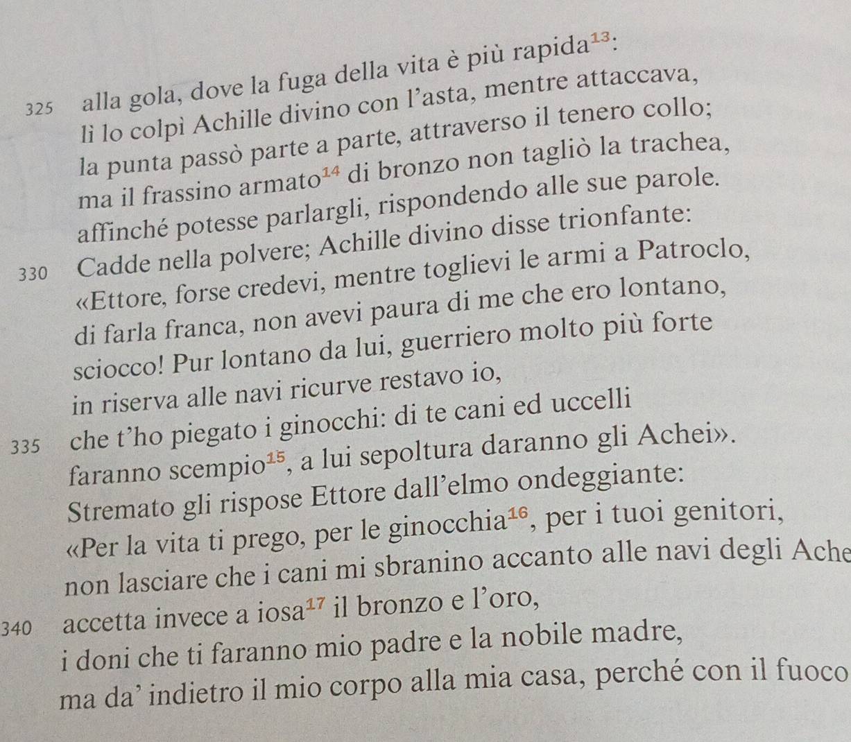 325 alla gola, dove la fuga della vita è più rapid a^(13) : 
lì lo colpì Achille divino con l’asta, mentre attaccava, 
la punta passò parte a parte, attraverso il tenero collo; 
ma il frassino armato^(14) di bronzo non tagliò la trachea, 
affinché potesse parlargli, rispondendo alle sue parole.
330 Cadde nella polvere; Achille divino disse trionfante: 
«Ettore, forse credevi, mentre toglievi le armi a Patroclo, 
di farla franca, non avevi paura di me che ero lontano, 
sciocco! Pur lontano da lui, guerriero molto più forte 
in riserva alle navi ricurve restavo io,
335 che t’ho piegato i ginocchi: di te cani ed uccelli 
faranno scemp io^(15) , a lui sepoltura daranno gli Achei». 
Stremato gli rispose Ettore dall’elmo ondeggiante: 
«Per la vita ti prego, per le ginocchia^1 。 , per i tuoi genitori, 
non lasciare che i cani mi sbranino accanto alle navi degli Ache
340 accetta invece a ios a^(17) il bronzo e l’oro, 
i doni che ti faranno mio padre e la nobile madre, 
ma da’ indietro il mio corpo alla mia casa, perché con il fuoco