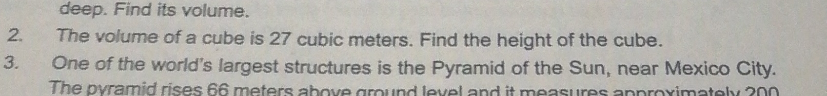 deep. Find its volume. 
2. The volume of a cube is 27 cubic meters. Find the height of the cube. 
3. One of the world's largest structures is the Pyramid of the Sun, near Mexico City. 
The pyramid rises 66 meters above ground level and it measures approximately 200