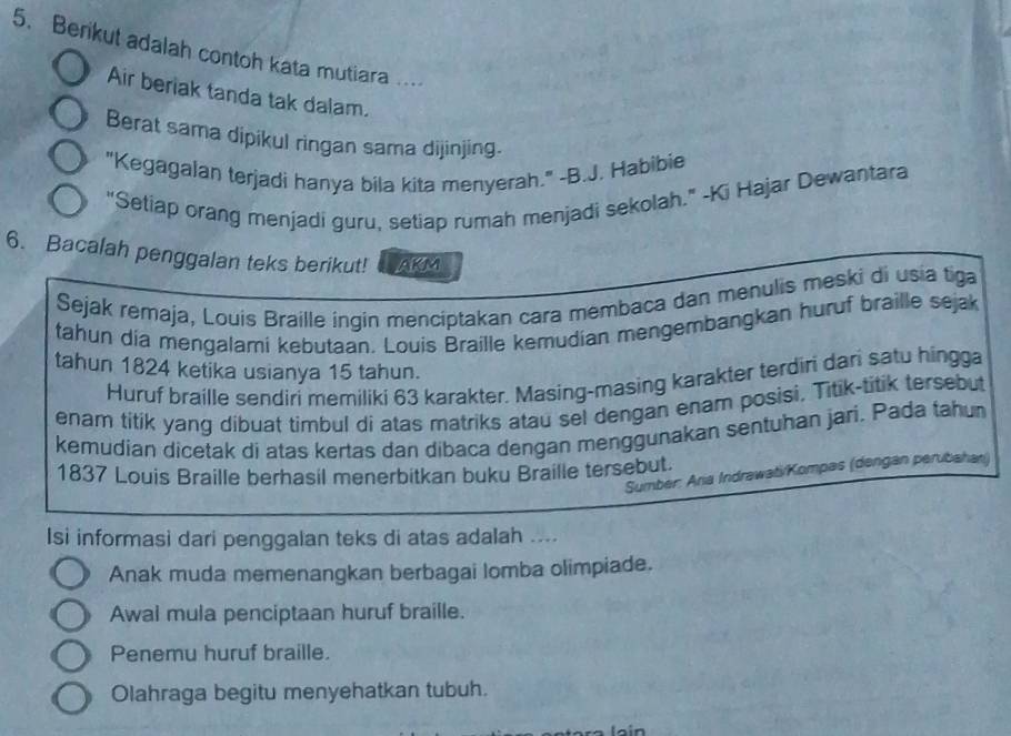 Berikut adalah contoh kata mutiara ...
Air beriak tanda tak dalam.
Berat sama dipikul ringan sama dijinjing.
"Kegagalan terjadi hanya bila kita menyerah." -B.J. Habibie
"Setiap orang menjadi guru, setiap rumah menjadi sekolah." -Ki Hajar Dewantara
6. Bacalah penggalan teks berikut! AKM
Sejak remaja, Louis Braille ingin menciptakan cara membaca dan menulis meski di usia tiga
tahun dia mengalami kebutaan. Louis Braille kemudian mengembangkan huruf braille sejak
tahun 1824 ketika usianya 15 tahun.
Huruf braille sendiri memiliki 63 karakter. Masing-masing karakter terdiri dari satu hingga
enam titik yang dibuat timbul di atas matriks atau sel dengan enam posisi, Titik-titik tersebut
kemudian dicetak di atas kertas dan dibaca dengan menggunakan sentuhan jari. Pada tahun
1837 Louis Braille berhasil menerbitkan buku Braille tersebut.
Sumber: Aria Indrawati/Kompas (dengan perubahan)
Isi informasi dari penggalan teks di atas adalah ....
Anak muda memenangkan berbagai lomba olimpiade.
Awal mula penciptaan huruf braille.
Penemu huruf braille.
Olahraga begitu menyehatkan tubuh.