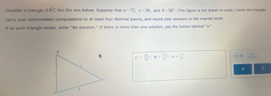 Consider a triangle Adot BC like the one below. Suppose that a=72, c=30 , and A=58°. (The figure is not drawn to scale.) Solve the triangl. 
Carry your intermediate computations to at least four decimal places, and round your answers to the nearest tenth. 
If no such triangle exists, enter "No solution." If there is more than one solution, use the button labeled "or".
C=□°, B=□°, b=□
□ =□ = 
× 5