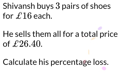 Shivansh buys 3 pairs of shoes 
for £16 each. 
He sells them all for a total price 
of £26.40. 
Calculate his percentage loss.