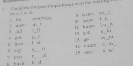 Complete the past simple forms with the missing v
(a,e,i,o,u). 
1 be was/were 9 write wr_ t_ 
2 meet m [ 10 leave 1_ ft 
3 fall f _11 11 know kn_ W 
4 get g__ t 12 sell S_ _ld 
5 lose st 13 go W nt 
6 say S_ d 14 come C_ m_ 
7 can C__ _ld 15 see S_ W 
8 have h_ d