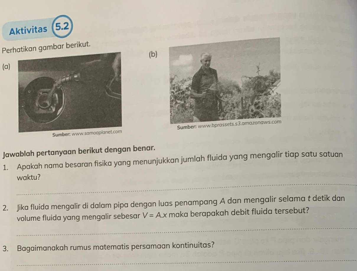 Aktivitas 5.2 
Pekan gambar berikut. 
(b) 
(a) 

Jawablah pertanyaan berikut dengan benar. 
1. Apakah nama besaran fisika yang menunjukkan jumlah fluida yang mengalir tiap satu satuan 
_ 
waktu? 
2. Jika fluida mengalir di dalam pipa dengan luas penampang A dan mengalir selama t detik dan 
volume fluida yang mengalir sebesar V=A.x maka berapakah debit fluida tersebut? 
_ 
3. Bagaimanakah rumus matematis persamaan kontinuitas? 
_