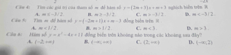 2
-2x
Câu 4: Tìm các giá trị của tham số m đề hàm số y=(2m+3)x+m+3 nghịch biến trên R
A. m≤ -3/2. B. m≥ -3/2. C. m>-3/2. D. m . 
Cân 5: Tìm m đề hàm số y=(-2m+1)x+m-3 đồng biến trên R.
A. m<1/2. B. m>1/2. C. m<3</tex>. D. m>3. 
Câu 6: Hàm số y=x^2-4x+11 đồng biến trên khoảng nào trong các khoảng sau đây?
A. (-2;+∈fty ) B. (-∈fty ,+∈fty ) C. (2;+∈fty ) D. (-∈fty ;2)