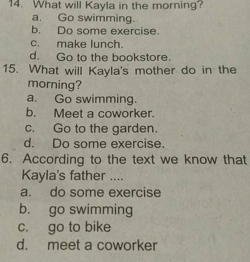 What will Kayla in the morning?
a. Go swimming.
b. Do some exercise.
c. make lunch.
d. Go to the bookstore.
15. What will Kayla's mother do in the
morning?
a. Go swimming.
b. Meet a coworker.
c. Go to the garden.
d. Do some exercise.
6. According to the text we know that
Kayla's father ....
a. do some exercise
b. go swimming
c. go to bike
d. meet a coworker