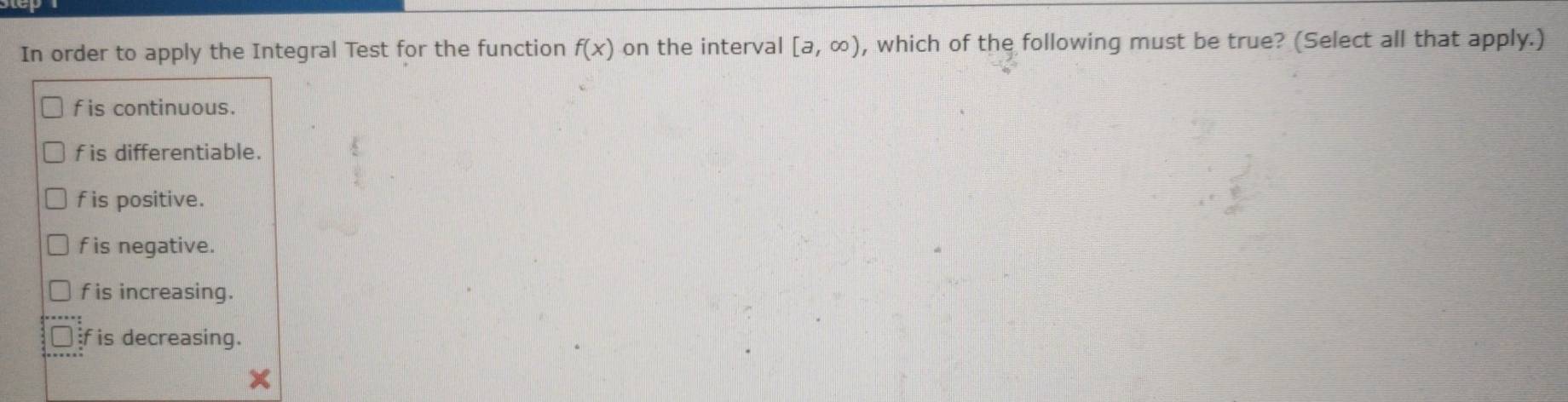 In order to apply the Integral Test for the function f(x) on the interval [a,∈fty ) , which of the following must be true? (Select all that apply.)
f is continuous.
f is differentiable.
f is positive.
f is negative.
f is increasing.
f is decreasing.